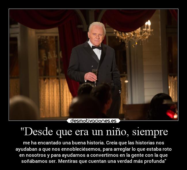 Desde que era un niño, siempre - me ha encantado una buena historia. Creía que las historias nos
ayudaban a que nos ennobleciésemos, para arreglar lo que estaba roto
en nosotros y para ayudarnos a convertirnos en la gente con la que
soñábamos ser. Mentiras que cuentan una verdad más profunda