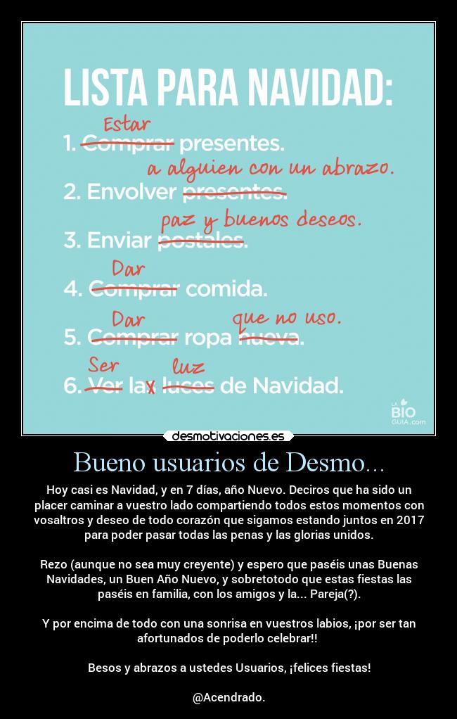 Bueno usuarios de Desmo... - Hoy casi es Navidad, y en 7 días, año Nuevo. Deciros que ha sido un
placer caminar a vuestro lado compartiendo todos estos momentos con
vosaltros y deseo de todo corazón que sigamos estando juntos en 2017
para poder pasar todas las penas y las glorias unidos.

Rezo (aunque no sea muy creyente) y espero que paséis unas Buenas
Navidades, un Buen Año Nuevo, y sobretotodo que estas fiestas las
paséis en familia, con los amigos y la... Pareja(?).

Y por encima de todo con una sonrisa en vuestros labios, ¡por ser tan
afortunados de poderlo celebrar!! 

Besos y abrazos a ustedes Usuarios, ¡felices fiestas!

@Acendrado.