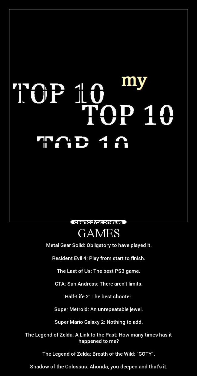 GAMES - Metal Gear Solid: Obligatory to have played it.

Resident Evil 4: Play from start to finish.
 
The Last of Us: The best PS3 game.

GTA: San Andreas: There arent limits.

Half-Life 2: The best shooter.

Super Metroid: An unrepeatable jewel.

Super Mario Galaxy 2: Nothing to add.

The Legend of Zelda: A Link to the Past: How many times has it
happened to me?

The Legend of Zelda: Breath of the Wild: GOTY.

Shadow of the Colossus: Ahonda, you deepen and thats it.