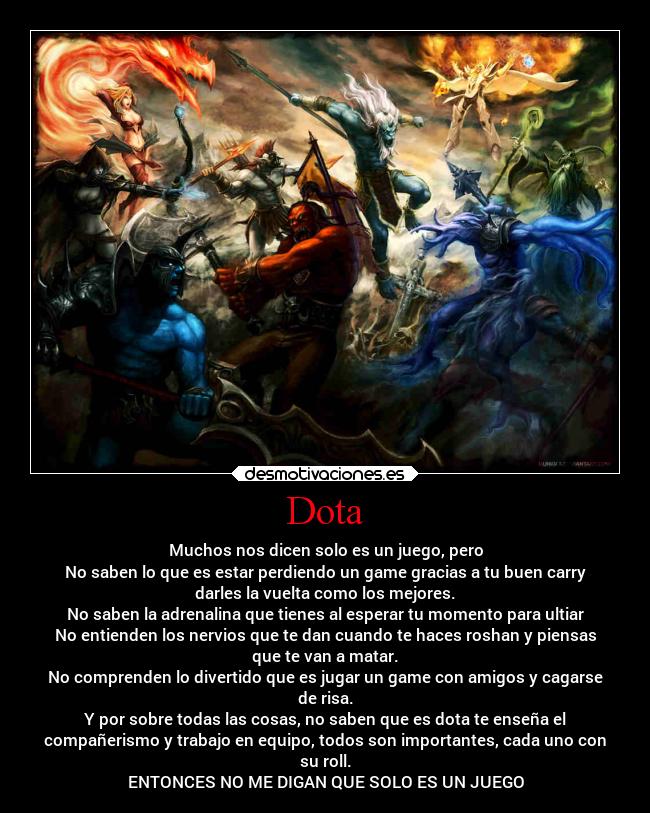 Dota - Muchos nos dicen solo es un juego, pero
No saben lo que es estar perdiendo un game gracias a tu buen carry
darles la vuelta como los mejores.
No saben la adrenalina que tienes al esperar tu momento para ultiar
No entienden los nervios que te dan cuando te haces roshan y piensas
que te van a matar.
No comprenden lo divertido que es jugar un game con amigos y cagarse
de risa.
Y por sobre todas las cosas, no saben que es dota te enseña el
compañerismo y trabajo en equipo, todos son importantes, cada uno con
su roll.
ENTONCES NO ME DIGAN QUE SOLO ES UN JUEGO