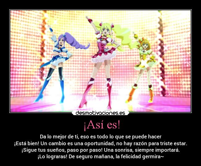 ¡Así es! - Da lo mejor de ti, eso es todo lo que se puede hacer
¡Está bien! Un cambio es una oportunidad, no hay razón para triste estar.
¡Sigue tus sueños, paso por paso! Una sonrisa, siempre importará.
¡Lo lograras! De seguro mañana, la felicidad germira~
