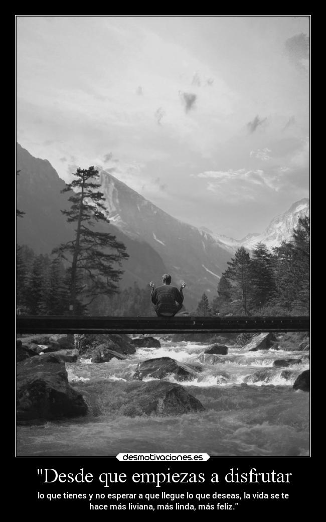 Desde que empiezas a disfrutar - lo que tienes y no esperar a que llegue lo que deseas, la vida se te
hace más liviana, más linda, más feliz.