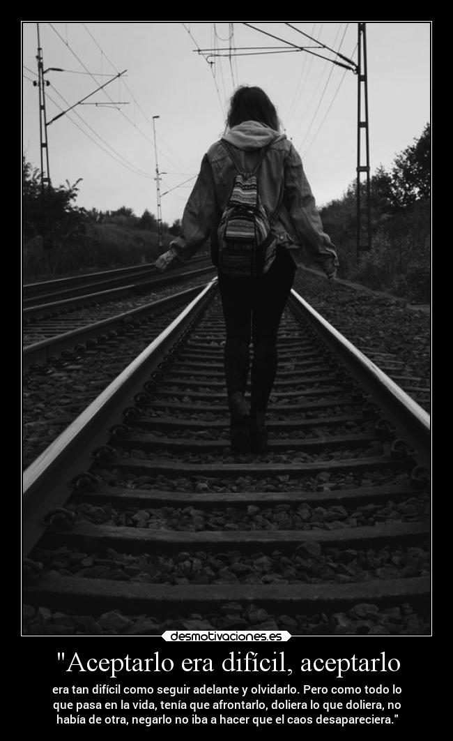 Aceptarlo era difícil, aceptarlo - era tan difícil como seguir adelante y olvidarlo. Pero como todo lo
que pasa en la vida, tenía que afrontarlo, doliera lo que doliera, no
había de otra, negarlo no iba a hacer que el caos desapareciera.