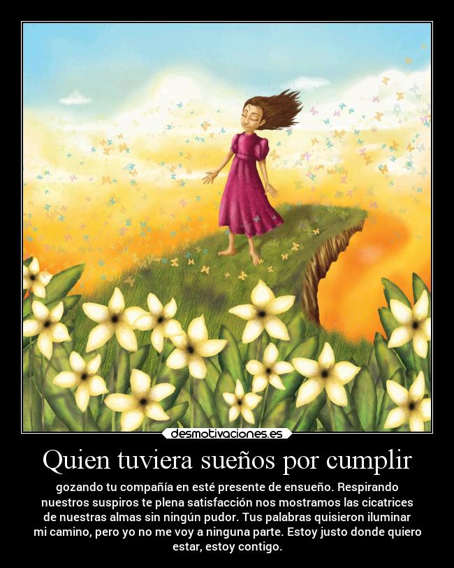 Quien tuviera sueños por cumplir - gozando tu compañía en esté presente de ensueño. Respirando
nuestros suspiros te plena satisfacción nos mostramos las cicatrices
de nuestras almas sin ningún pudor. Tus palabras quisieron iluminar
mi camino, pero yo no me voy a ninguna parte. Estoy justo donde quiero
estar, estoy contigo.