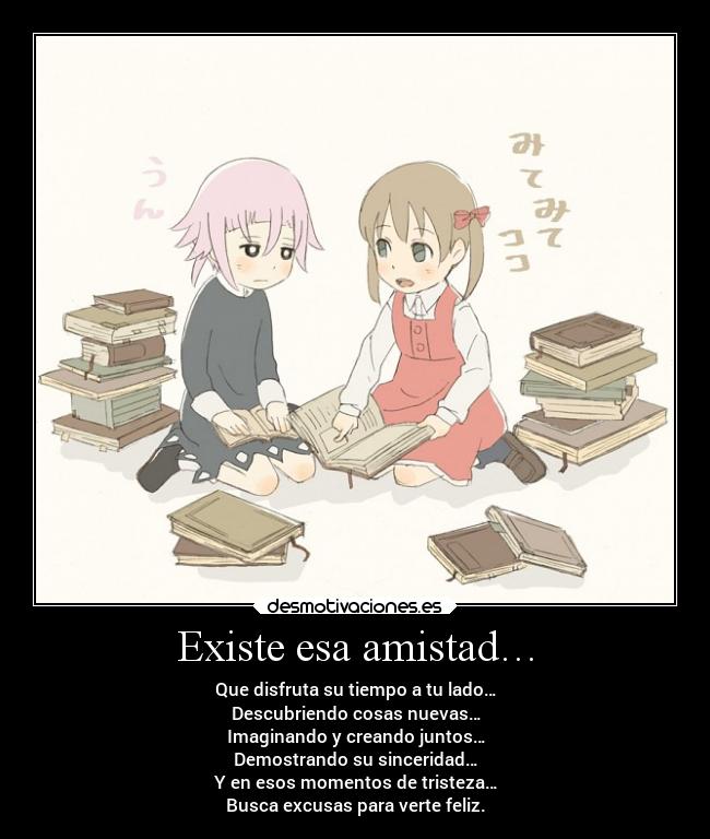 Existe esa amistad… - Que disfruta su tiempo a tu lado…
Descubriendo cosas nuevas…
Imaginando y creando juntos…
Demostrando su sinceridad…
Y en esos momentos de tristeza…
Busca excusas para verte feliz.