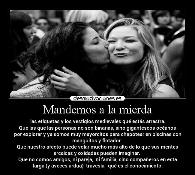 Mandemos a la mierda - las etiquetas y los vestigios medievales qué estás arrastra.
Que las que las personas no son binarias, sino gigantescos océanos
por explorar y ya somos muy mayorcitos para chapotear en piscinas con
manguitos y flotador. 
Que nuestro afecto puede volar mucho más alto de lo que sus mentes
arcaicas y oxidadas pueden imaginar. 
Que no somos amigos, ni pareja,  ni familia, sino compañeros en esta
larga (y aveces ardua)  travesía,  qué es el conocimiento.