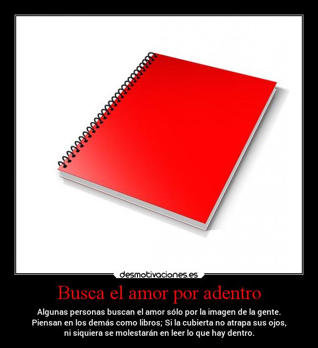 Busca el amor por adentro - Algunas personas buscan el amor sólo por la imagen de la gente.
Piensan en los demás como libros; Si la cubierta no atrapa sus ojos,
ni siquiera se molestarán en leer lo que hay dentro.