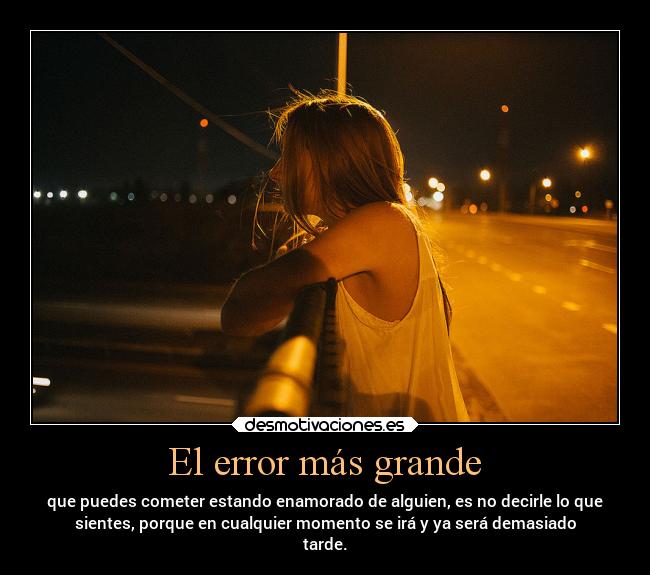 El error más grande - que puedes cometer estando enamorado de alguien, es no decirle lo que
sientes, porque en cualquier momento se irá y ya será demasiado
tarde.