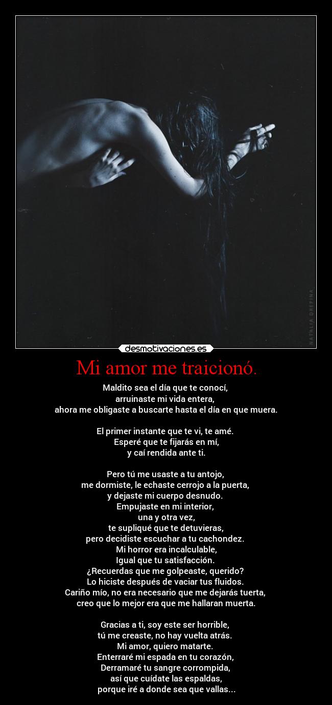 Mi amor me traicionó. - Maldito sea el día que te conocí, 
arruinaste mi vida entera, 
ahora me obligaste a buscarte hasta el día en que muera.

El primer instante que te vi, te amé. 
Esperé que te fijarás en mí,
y caí rendida ante ti.

Pero tú me usaste a tu antojo, 
me dormiste, le echaste cerrojo a la puerta, 
y dejaste mi cuerpo desnudo. 
Empujaste en mi interior, 
una y otra vez,
te supliqué que te detuvieras,
pero decidiste escuchar a tu cachondez. 
Mi horror era incalculable,
Igual que tu satisfacción. 
¿Recuerdas que me golpeaste, querido? 
Lo hiciste después de vaciar tus fluidos. 
Cariño mío, no era necesario que me dejarás tuerta, 
creo que lo mejor era que me hallaran muerta.

Gracias a ti, soy este ser horrible, 
tú me creaste, no hay vuelta atrás. 
Mi amor, quiero matarte. 
Enterraré mi espada en tu corazón, 
Derramaré tu sangre corrompida, 
así que cuídate las espaldas,
porque iré a donde sea que vallas...