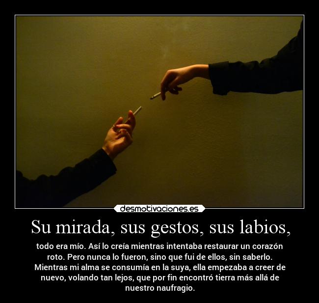 Su mirada, sus gestos, sus labios, - todo era mío. Así lo creía mientras intentaba restaurar un corazón
roto. Pero nunca lo fueron, sino que fui de ellos, sin saberlo.
Mientras mi alma se consumía en la suya, ella empezaba a creer de
nuevo, volando tan lejos, que por fin encontró tierra más allá de
nuestro naufragio.