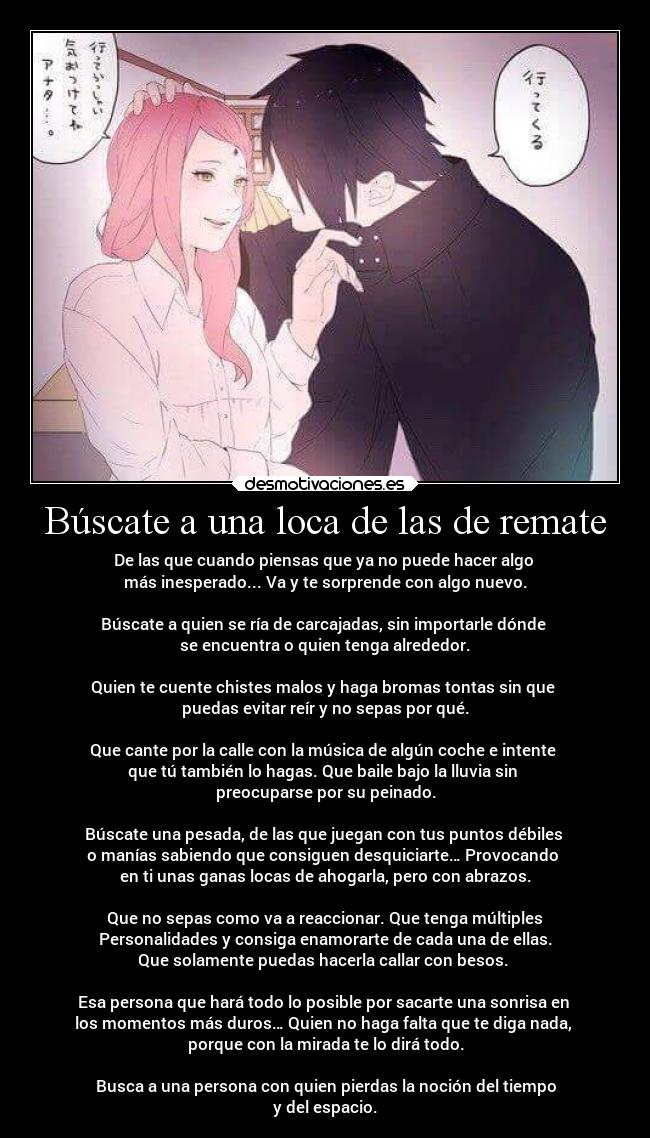 Búscate a una loca de las de remate - De las que cuando piensas que ya no puede hacer algo
más inesperado... Va y te sorprende con algo nuevo.
Búscate a quien se ría de carcajadas, sin importarle dónde
se encuentra o quien tenga alrededor.
Quien te cuente chistes malos y haga bromas tontas sin que
puedas evitar reír y no sepas por qué.
Que cante por la calle con la música de algún coche e intente
que tú también lo hagas. Que baile bajo la lluvia sin
preocuparse por su peinado.
Búscate una pesada, de las que juegan con tus puntos débiles
o manías sabiendo que consiguen desquiciarte… Provocando
en ti unas ganas locas de ahogarla, pero con abrazos.
Que no sepas como va a reaccionar. Que tenga múltiples
Personalidades y consiga enamorarte de cada una de ellas.
Que solamente puedas hacerla callar con besos.
Esa persona que hará todo lo posible por sacarte una sonrisa en
los momentos más duros… Quien no haga falta que te diga nada,
porque con la mirada te lo dirá todo.
Busca a una persona con quien pierdas la noción del tiempo
y del espacio.