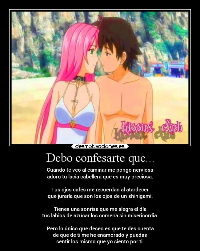 Debo confesarte que... - Cuando te veo al caminar me pongo nerviosa
adoro tu lacia cabellera que es muy preciosa.
Tus ojos cafés me recuerdan al atardecer
que juraría que son los ojos de un shinigami.
Tienes una sonrisa que me alegra el día
tus labios de azúcar los comería sin misericordia.
Pero lo único que deseo es que te des cuenta
de que de ti me he enamorado y puedas
sentir los mismo que yo siento por ti.