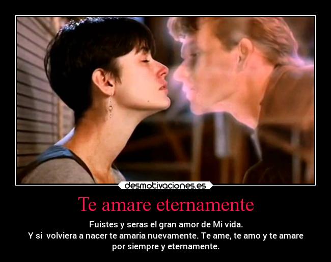 Te amare eternamente - Fuistes y seras el gran amor de Mi vida.
Y si  volviera a nacer te amaria nuevamente. Te ame, te amo y te amare
por siempre y eternamente.