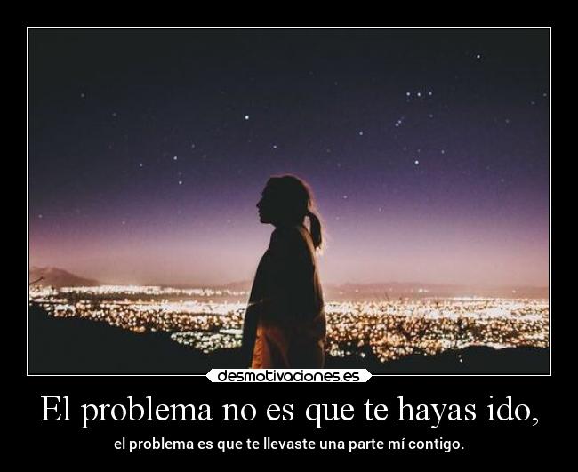 El problema no es que te hayas ido, - el problema es que te llevaste una parte mí contigo.