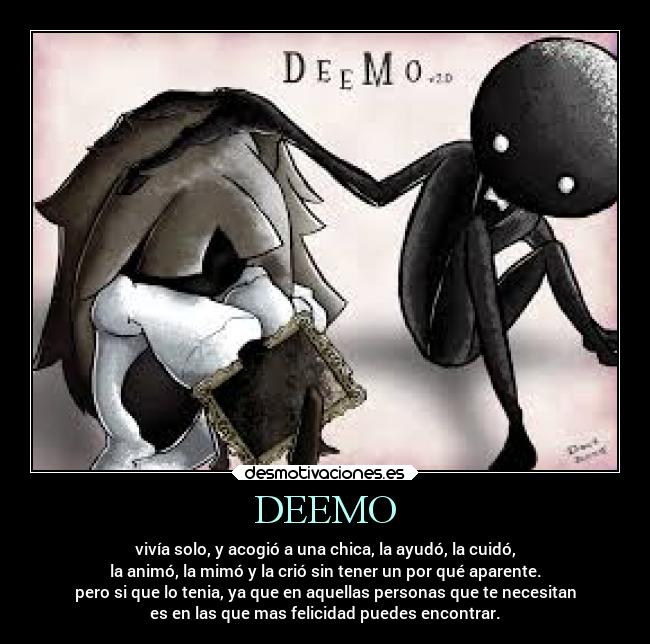 DEEMO - vivía solo, y acogió a una chica, la ayudó, la cuidó,
la animó, la mimó y la crió sin tener un por qué aparente.
pero si que lo tenia, ya que en aquellas personas que te necesitan
es en las que mas felicidad puedes encontrar.