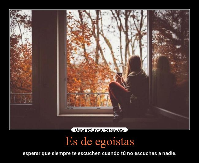 Es de egoístas - esperar que siempre te escuchen cuando tú no escuchas a nadie.