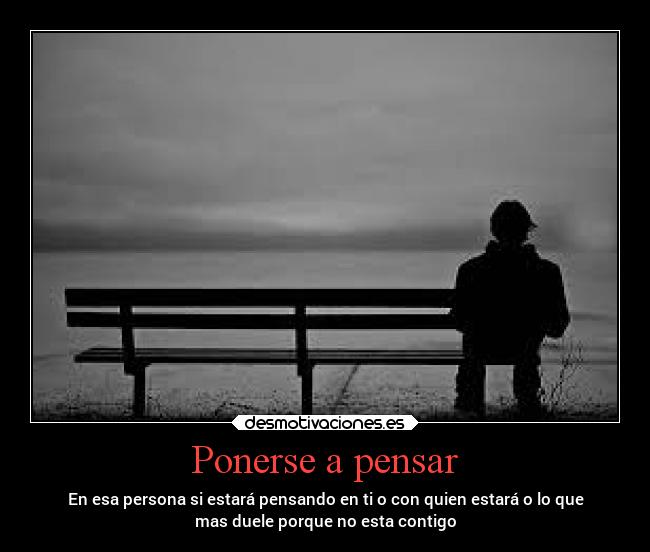 Ponerse a pensar - En esa persona si estará pensando en ti o con quien estará o lo que
mas duele porque no esta contigo
