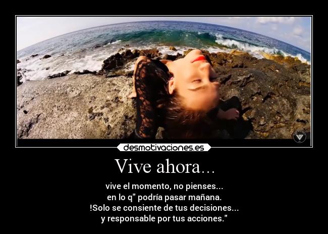 Vive ahora... - vive el momento, no pienses...
en lo q podría pasar mañana.
!Solo se consiente de tus decisiones...
y responsable por tus acciones.