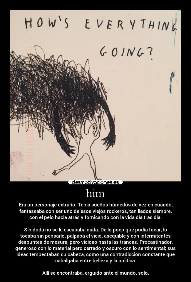 him - Era un personaje extraño. Tenía sueños húmedos de vez en cuando,
fantaseaba con ser uno de esos viejos rockeros, tan liados siempre,
con el pelo hacia atrás y fornicando con la vida día tras día.
Sin duda no se le escapaba nada. De lo poco que podía tocar, lo
tocaba sin pensarlo, palpaba el vicio, asequible y con intermitentes
despuntes de mesura, pero vicioso hasta las trancas. Procastinador,
generoso con lo material pero cerrado y oscuro con lo sentimental; sus
ideas tempestaban su cabeza, como una contradicción constante que
cabalgaba entre belleza y la política.
Allí se encontraba, erguido ante el mundo, solo.