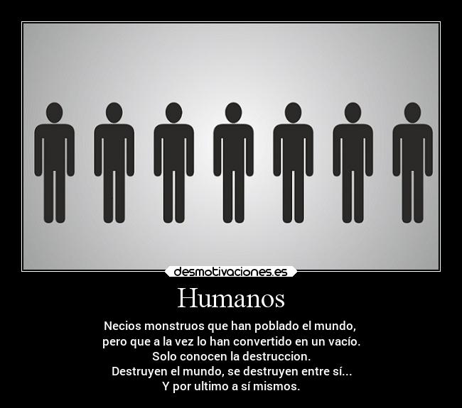 Humanos - Necios monstruos que han poblado el mundo, 
pero que a la vez lo han convertido en un vacío.
Solo conocen la destruccion.
Destruyen el mundo, se destruyen entre sí...
Y por ultimo a sí mismos.
