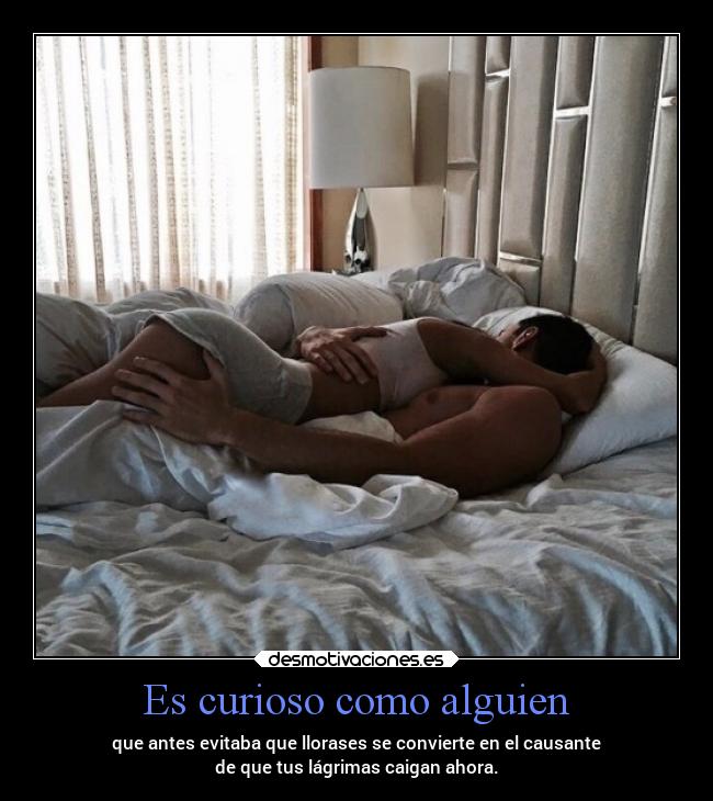 Es curioso como alguien - que antes evitaba que llorases se convierte en el causante
de que tus lágrimas caigan ahora.