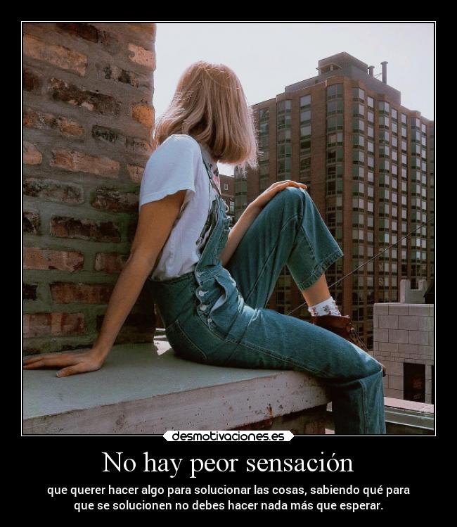 No hay peor sensación - que querer hacer algo para solucionar las cosas, sabiendo qué para
que se solucionen no debes hacer nada más que esperar.