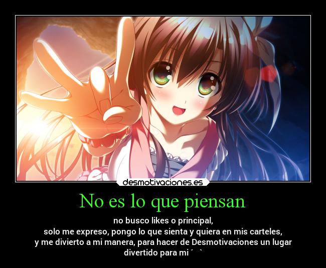 No es lo que piensan - no busco likes o principal,
solo me expreso, pongo lo que sienta y quiera en mis carteles,
y me divierto a mi manera, para hacer de Desmotivaciones un lugar
divertido para mi ´・ᴗ・`