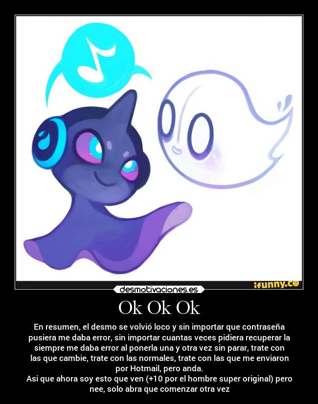Ok Ok Ok - En resumen, el desmo se volvió loco y sin importar que contraseña
pusiera me daba error, sin importar cuantas veces pidiera recuperar la
siempre me daba error al ponerla una y otra vez sin parar, trate con
las que cambie, trate con las normales, trate con las que me enviaron
por Hotmail, pero anda.
Asi que ahora soy esto que ven (+10 por el hombre super original) pero
nee, solo abra que comenzar otra vez