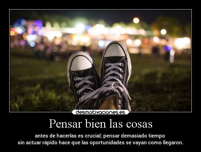 Pensar bien las cosas - antes de hacerlas es crucial; pensar demasiado tiempo 
sin actuar rápido hace que las oportunidades se vayan como llegaron.