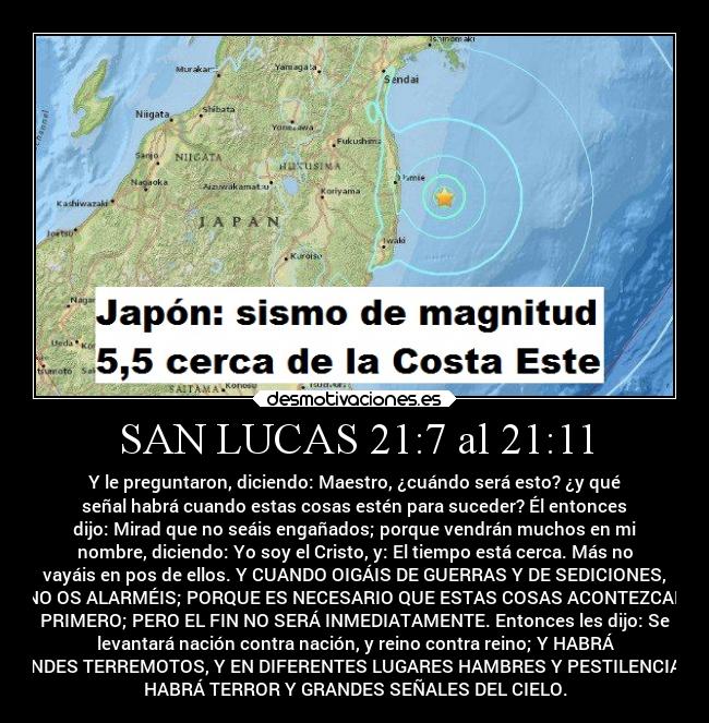 SAN LUCAS 21:7 al 21:11 - Y le preguntaron, diciendo: Maestro, ¿cuándo será esto? ¿y qué
señal habrá cuando estas cosas estén para suceder? Él entonces
dijo: Mirad que no seáis engañados; porque vendrán muchos en mi
nombre, diciendo: Yo soy el Cristo, y: El tiempo está cerca. Más no
vayáis en pos de ellos. Y CUANDO OIGÁIS DE GUERRAS Y DE SEDICIONES,
NO OS ALARMÉIS; PORQUE ES NECESARIO QUE ESTAS COSAS ACONTEZCAN
PRIMERO; PERO EL FIN NO SERÁ INMEDIATAMENTE. Entonces les dijo: Se
levantará nación contra nación, y reino contra reino; Y HABRÁ
GRANDES TERREMOTOS, Y EN DIFERENTES LUGARES HAMBRES Y PESTILENCIAS; Y
HABRÁ TERROR Y GRANDES SEÑALES DEL CIELO.