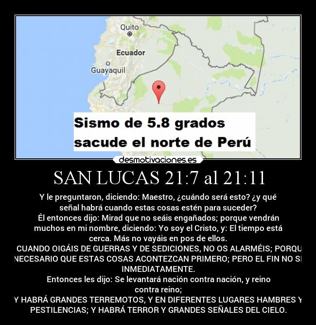 SAN LUCAS 21:7 al 21:11 - Y le preguntaron, diciendo: Maestro, ¿cuándo será esto? ¿y qué
señal habrá cuando estas cosas estén para suceder?
Él entonces dijo: Mirad que no seáis engañados; porque vendrán
muchos en mi nombre, diciendo: Yo soy el Cristo, y: El tiempo está
cerca. Más no vayáis en pos de ellos.
Y CUANDO OIGÁIS DE GUERRAS Y DE SEDICIONES, NO OS ALARMÉIS; PORQUE
ES NECESARIO QUE ESTAS COSAS ACONTEZCAN PRIMERO; PERO EL FIN NO SERÁ
INMEDIATAMENTE.
Entonces les dijo: Se levantará nación contra nación, y reino
contra reino;
Y HABRÁ GRANDES TERREMOTOS, Y EN DIFERENTES LUGARES HAMBRES Y
PESTILENCIAS; Y HABRÁ TERROR Y GRANDES SEÑALES DEL CIELO.