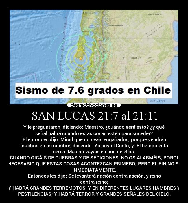 SAN LUCAS 21:7 al 21:11 - Y le preguntaron, diciendo: Maestro, ¿cuándo será esto? ¿y qué
señal habrá cuando estas cosas estén para suceder?
Él entonces dijo: Mirad que no seáis engañados; porque vendrán
muchos en mi nombre, diciendo: Yo soy el Cristo, y: El tiempo está
cerca. Más no vayáis en pos de ellos.
Y CUANDO OIGÁIS DE GUERRAS Y DE SEDICIONES, NO OS ALARMÉIS; PORQUE
ES NECESARIO QUE ESTAS COSAS ACONTEZCAN PRIMERO; PERO EL FIN NO SERÁ
INMEDIATAMENTE.
Entonces les dijo: Se levantará nación contra nación, y reino
contra reino;
Y HABRÁ GRANDES TERREMOTOS, Y EN DIFERENTES LUGARES HAMBRES Y
PESTILENCIAS; Y HABRÁ TERROR Y GRANDES SEÑALES DEL CIELO.