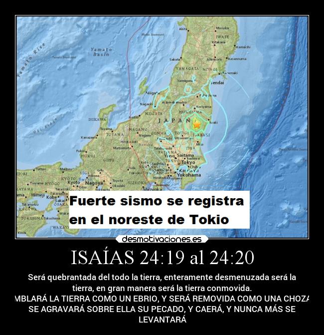 ISAÍAS 24:19 al 24:20 - Será quebrantada del todo la tierra, enteramente desmenuzada será la
tierra, en gran manera será la tierra conmovida.
TEMBLARÁ LA TIERRA COMO UN EBRIO, Y SERÁ REMOVIDA COMO UNA CHOZA; Y
SE AGRAVARÁ SOBRE ELLA SU PECADO, Y CAERÁ, Y NUNCA MÁS SE
LEVANTARÁ