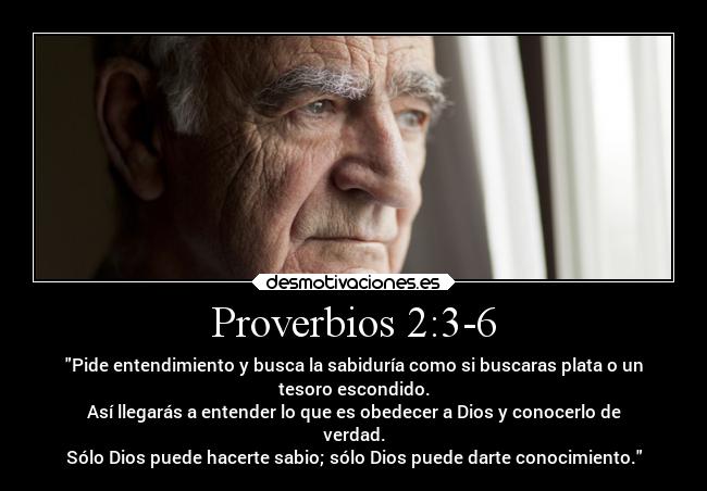 Proverbios 2:3-6 - Pide entendimiento y busca la sabiduría como si buscaras plata o un
tesoro escondido.
Así llegarás a entender lo que es obedecer a Dios y conocerlo de
verdad.
Sólo Dios puede hacerte sabio; sólo Dios puede darte conocimiento.