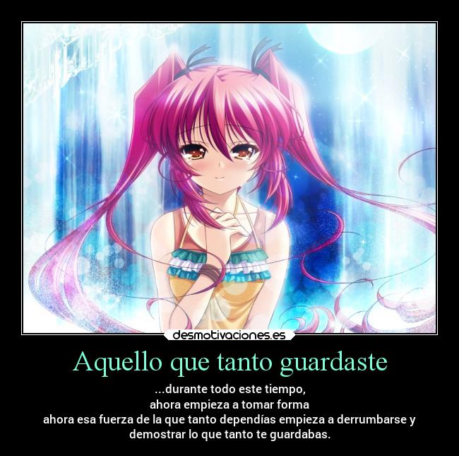 Aquello que tanto guardaste - ...durante todo este tiempo,
ahora empieza a tomar forma
ahora esa fuerza de la que tanto dependías empieza a derrumbarse y
demostrar lo que tanto te guardabas.