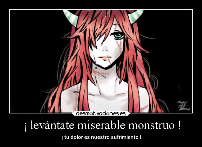 ¡ levántate miserable monstruo ! - ¡ tu dolor es nuestro sufrimiento !