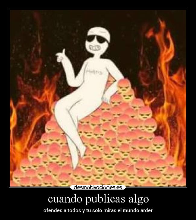 cuando publicas algo - ofendes a todos y tu solo miras el mundo arder