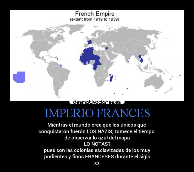 IMPERIO FRANCES - Mientras el mundo cree que los únicos que 
conquistarón fuerón LOS NAZIS; tomese el tiempo 
de observar lo azul del mapa
LO NOTAS?
pues son las colonias esclavizadas de los muy
pudientes y finos FRANCESES durante el siglo
xx