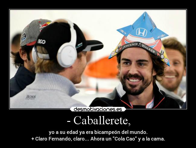 - Caballerete, - yo a su edad ya era bicampeón del mundo.
+ Claro Fernando, claro... Ahora un Cola Cao y a la cama.