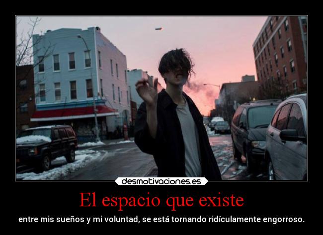 El espacio que existe - entre mis sueños y mi voluntad, se está tornando ridículamente engorroso.