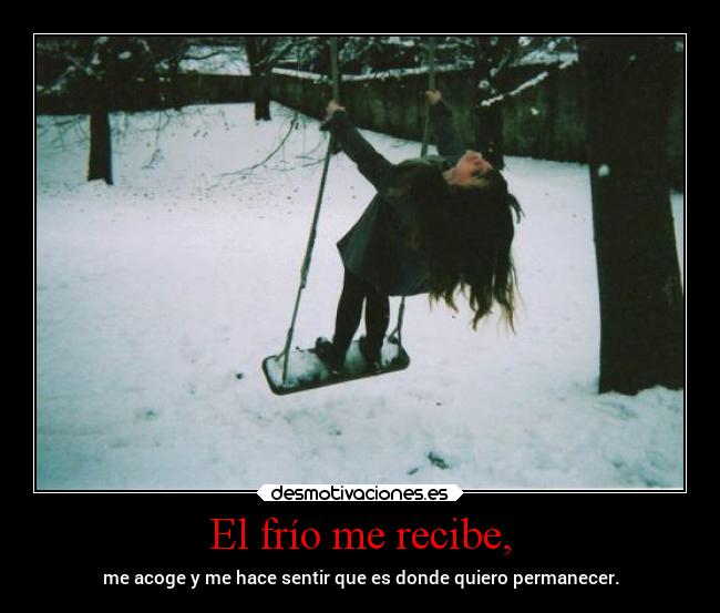 El frío me recibe, - me acoge y me hace sentir que es donde quiero permanecer.