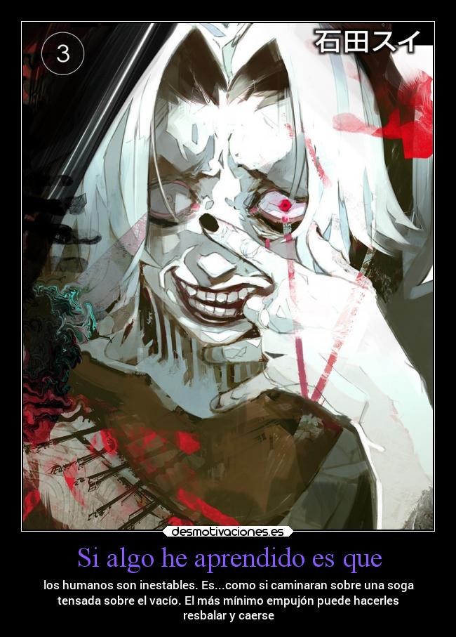 Si algo he aprendido es que - los humanos son inestables. Es...como si caminaran sobre una soga
tensada sobre el vacío. El más mínimo empujón puede hacerles
resbalar y caerse