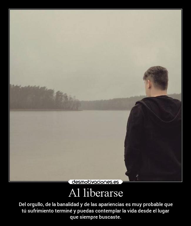 Al liberarse - Del orgullo, de la banalidad y de las apariencias es muy probable que
tú sufrimiento terminé y puedas contemplar la vida desde el lugar
que siempre buscaste.