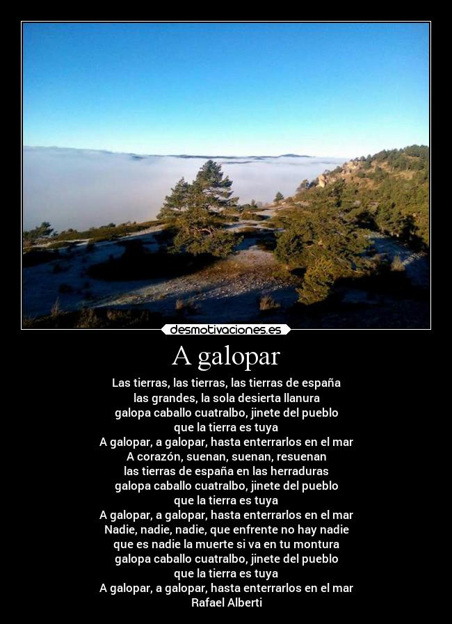 A galopar - Las tierras, las tierras, las tierras de españa
las grandes, la sola desierta llanura
galopa caballo cuatralbo, jinete del pueblo
que la tierra es tuya
A galopar, a galopar, hasta enterrarlos en el mar
A corazón, suenan, suenan, resuenan
las tierras de españa en las herraduras
galopa caballo cuatralbo, jinete del pueblo
que la tierra es tuya
A galopar, a galopar, hasta enterrarlos en el mar
Nadie, nadie, nadie, que enfrente no hay nadie
que es nadie la muerte si va en tu montura
galopa caballo cuatralbo, jinete del pueblo
que la tierra es tuya
A galopar, a galopar, hasta enterrarlos en el mar
Rafael Alberti