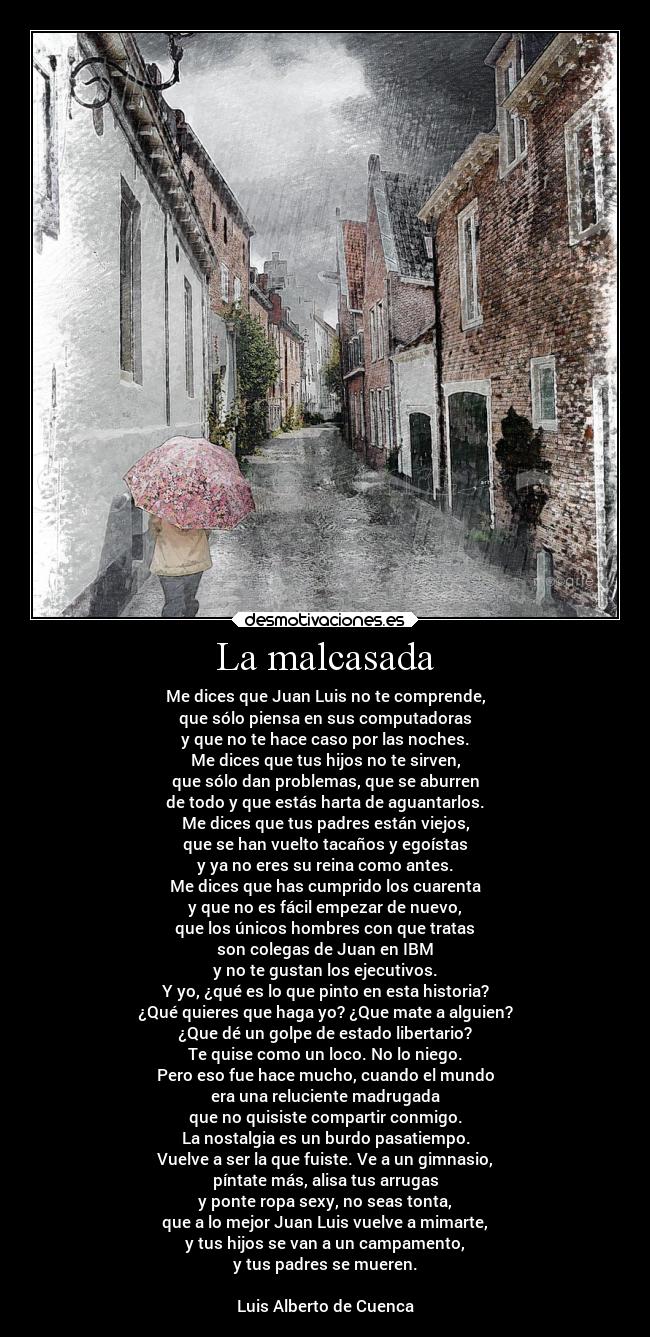 La malcasada - Me dices que Juan Luis no te comprende,
que sólo piensa en sus computadoras
y que no te hace caso por las noches.
Me dices que tus hijos no te sirven,
que sólo dan problemas, que se aburren
de todo y que estás harta de aguantarlos.
Me dices que tus padres están viejos,
que se han vuelto tacaños y egoístas
y ya no eres su reina como antes.
Me dices que has cumprido los cuarenta
y que no es fácil empezar de nuevo,
que los únicos hombres con que tratas
son colegas de Juan en IBM
y no te gustan los ejecutivos.
Y yo, ¿qué es lo que pinto en esta historia?
¿Qué quieres que haga yo? ¿Que mate a alguien?
¿Que dé un golpe de estado libertario?
Te quise como un loco. No lo niego.
Pero eso fue hace mucho, cuando el mundo
era una reluciente madrugada
que no quisiste compartir conmigo.
La nostalgia es un burdo pasatiempo.
Vuelve a ser la que fuiste. Ve a un gimnasio,
píntate más, alisa tus arrugas
y ponte ropa sexy, no seas tonta,
que a lo mejor Juan Luis vuelve a mimarte,
y tus hijos se van a un campamento,
y tus padres se mueren.

Luis Alberto de Cuenca