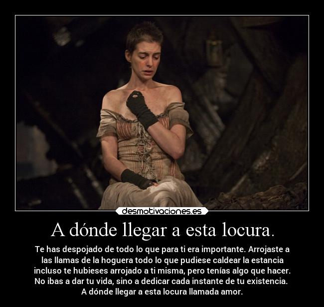 A dónde llegar a esta locura. - Te has despojado de todo lo que para ti era importante. Arrojaste a
las llamas de la hoguera todo lo que pudiese caldear la estancia
incluso te hubieses arrojado a ti misma, pero tenías algo que hacer.
No ibas a dar tu vida, sino a dedicar cada instante de tu existencia. 
A dónde llegar a esta locura llamada amor.