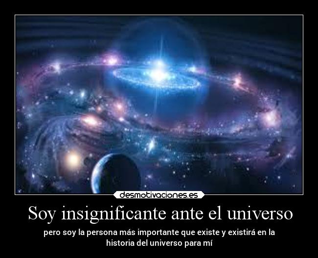 Soy insignificante ante el universo - pero soy la persona más importante que existe y existirá en la
historia del universo para mí