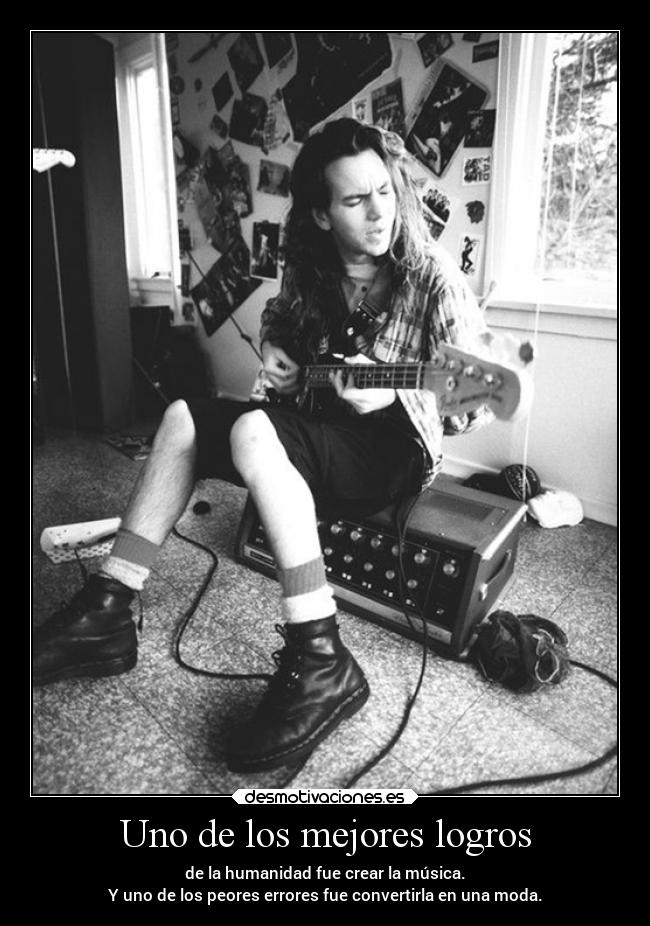 Uno de los mejores logros - de la humanidad fue crear la música.
Y uno de los peores errores fue convertirla en una moda.