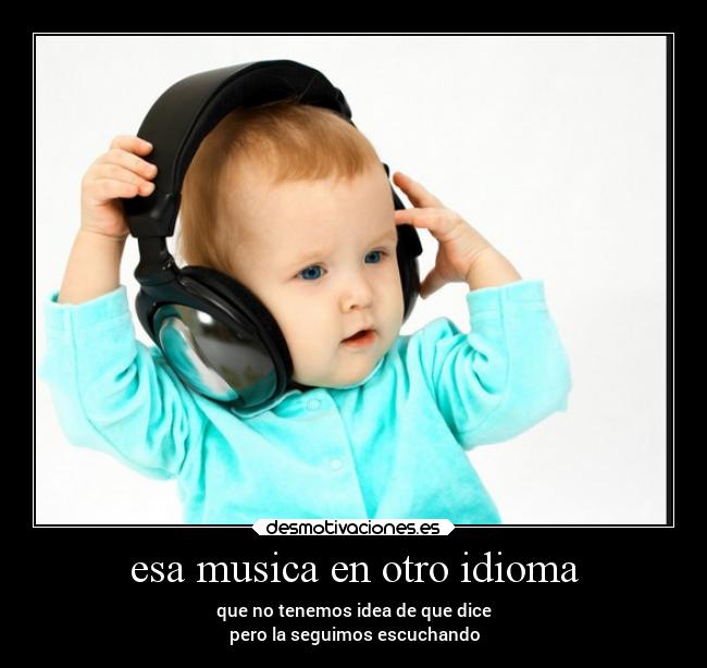 esa musica en otro idioma - que no tenemos idea de que dice
pero la seguimos escuchando