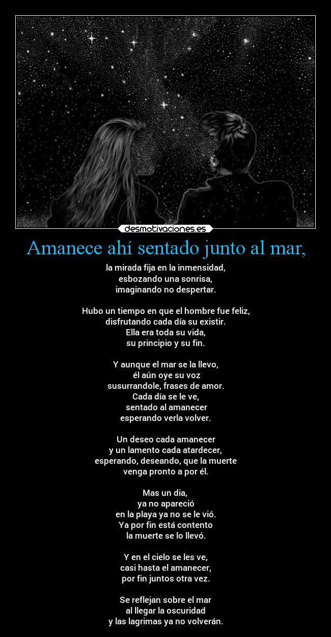 Amanece ahí sentado junto al mar, - la mirada fija en la inmensidad,
esbozando una sonrisa,
imaginando no despertar.

Hubo un tiempo en que el hombre fue feliz,
disfrutando cada día su existir.
Ella era toda su vida,
su principio y su fin.

Y aunque el mar se la llevo,
 él aún oye su voz
susurrandole, frases de amor.
Cada día se le ve,
 sentado al amanecer
esperando verla volver.

Un deseo cada amanecer
y un lamento cada atardecer,
esperando, deseando, que la muerte
venga pronto a por él.

Mas un dia, 
ya no apareció
en la playa ya no se le vió.
Ya por fin está contento
la muerte se lo llevó.

Y en el cielo se les ve,
casi hasta el amanecer,
por fin juntos otra vez.

Se reflejan sobre el mar
al llegar la oscuridad
y las lagrimas ya no volverán.